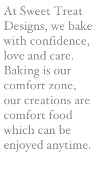 At Sweet Treat Designs, we bake with confidence, love and care. Baking is our comfort zone, our creations are comfort food which can be enjoyed anytime. 